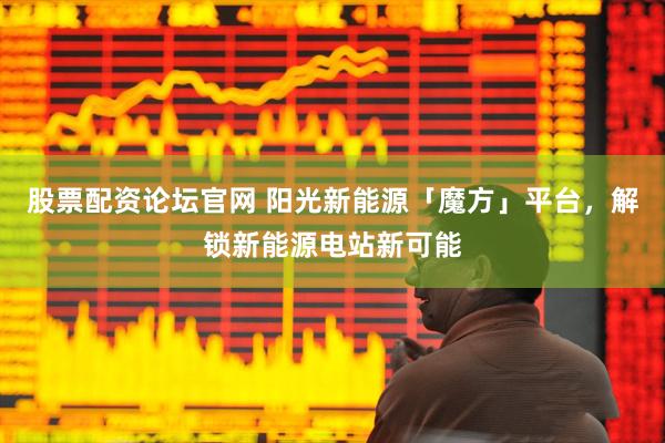股票配资论坛官网 阳光新能源「魔方」平台，解锁新能源电站新可能