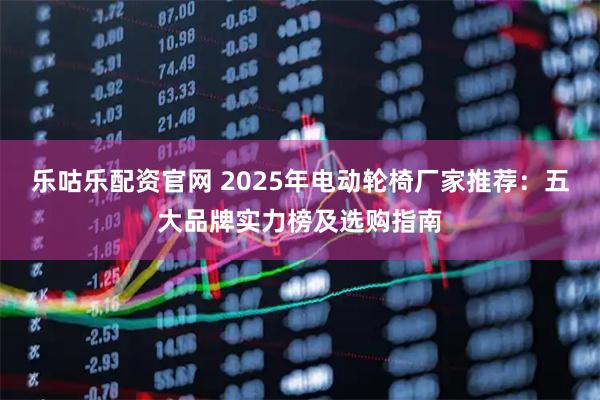 乐咕乐配资官网 2025年电动轮椅厂家推荐：五大品牌实力榜及选购指南