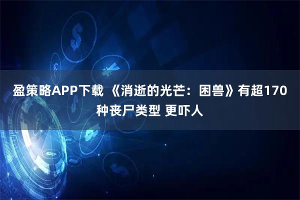 盈策略APP下载 《消逝的光芒：困兽》有超170种丧尸类型 更吓人