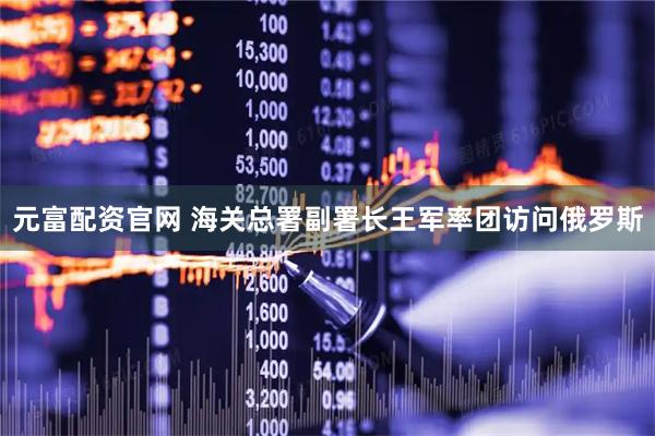元富配资官网 海关总署副署长王军率团访问俄罗斯