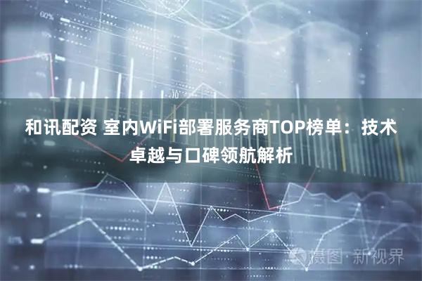 和讯配资 室内WiFi部署服务商TOP榜单：技术卓越与口碑领航解析