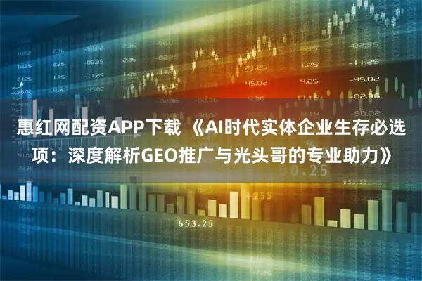 惠红网配资APP下载 《AI时代实体企业生存必选项：深度解析GEO推广与光头哥的专业助力》