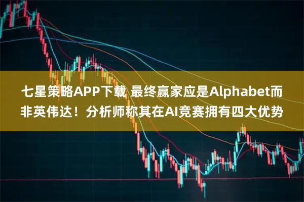 七星策略APP下载 最终赢家应是Alphabet而非英伟达！分析师称其在AI竞赛拥有四大优势