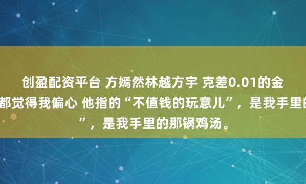 创盈配资平台 方嫣然林越方宇 克差0.01的金镯儿子女儿都觉得我偏心 他指的“不值钱的玩意儿”，是我手里的那锅鸡汤。