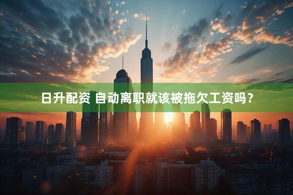 日升配资 自动离职就该被拖欠工资吗？