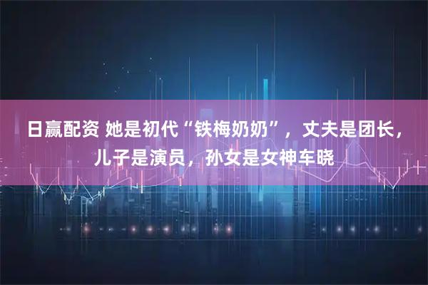 日赢配资 她是初代“铁梅奶奶”，丈夫是团长，儿子是演员，孙女是女神车晓