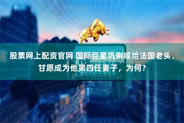 股票网上配资官网 国际巨星巩俐嫁给法国老头，甘愿成为他第四任妻子，为何？