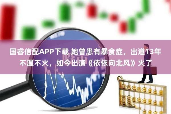 国睿信配APP下载 她曾患有暴食症，出道13年不温不火，如今出演《依依向北风》火了
