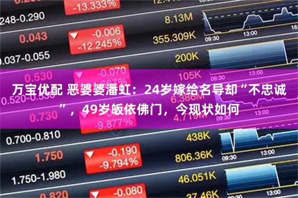 万宝优配 恶婆婆潘虹：24岁嫁给名导却“不忠诚”，49岁皈依佛门，今现状如何