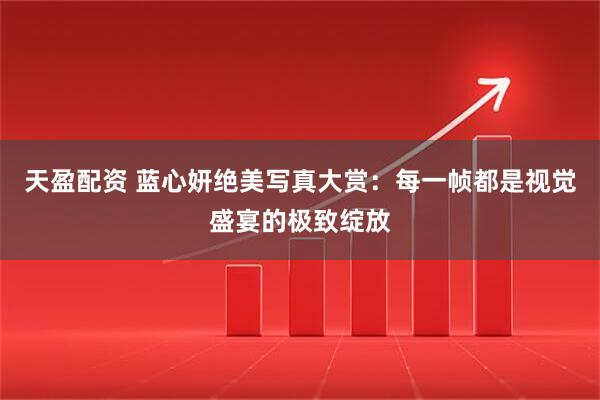 天盈配资 蓝心妍绝美写真大赏：每一帧都是视觉盛宴的极致绽放