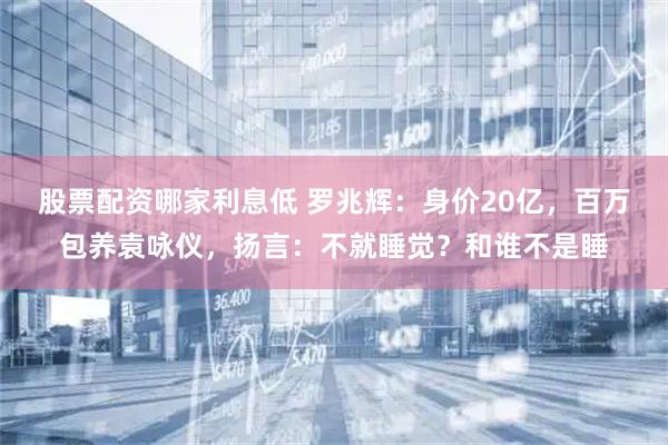 股票配资哪家利息低 罗兆辉：身价20亿，百万包养袁咏仪，扬言：不就睡觉？和谁不是睡