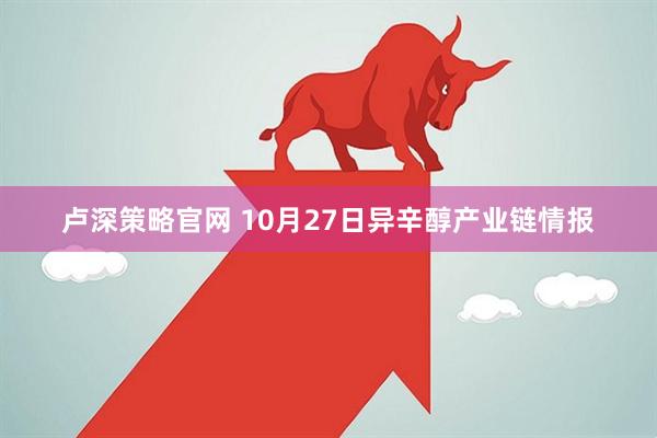 卢深策略官网 10月27日异辛醇产业链情报