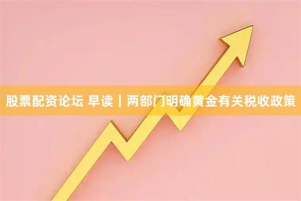 股票配资论坛 早读｜两部门明确黄金有关税收政策