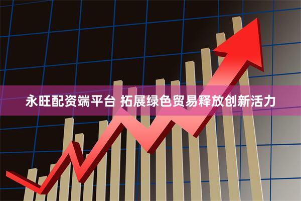 永旺配资端平台 拓展绿色贸易释放创新活力