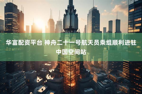 华富配资平台 神舟二十一号航天员乘组顺利进驻中国空间站