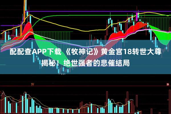 配配查APP下载 《牧神记》黄金宫18转世大尊揭秘！绝世强者的悲催结局