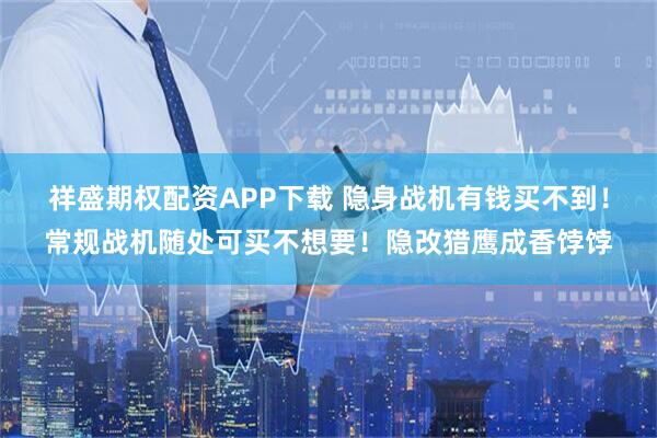 祥盛期权配资APP下载 隐身战机有钱买不到！常规战机随处可买不想要！隐改猎鹰成香饽饽