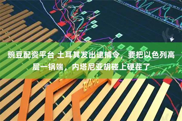 豌豆配资平台 土耳其发出逮捕令，要把以色列高层一锅端，内塔尼亚胡碰上硬茬了