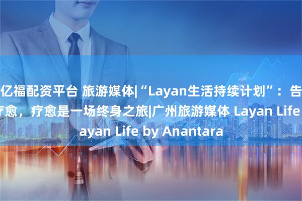 亿福配资平台 旅游媒体|“Layan生活持续计划”：告别“快闪式”疗愈，疗愈是一场终身之旅|广州旅游媒体 Layan Life by Anantara