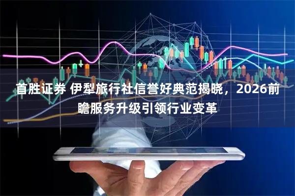 首胜证券 伊犁旅行社信誉好典范揭晓，2026前瞻服务升级引领行业变革