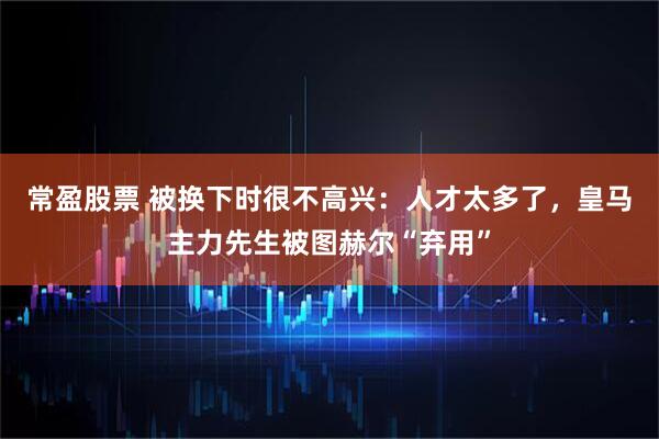 常盈股票 被换下时很不高兴：人才太多了，皇马主力先生被图赫尔“弃用”