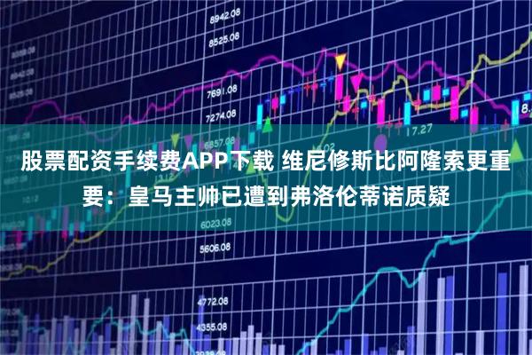 股票配资手续费APP下载 维尼修斯比阿隆索更重要：皇马主帅已遭到弗洛伦蒂诺质疑
