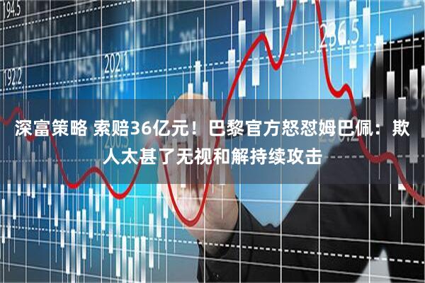 深富策略 索赔36亿元！巴黎官方怒怼姆巴佩：欺人太甚了无视和解持续攻击