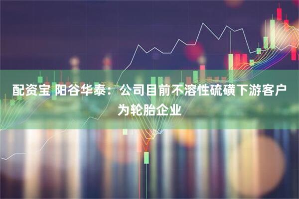 配资宝 阳谷华泰：公司目前不溶性硫磺下游客户为轮胎企业