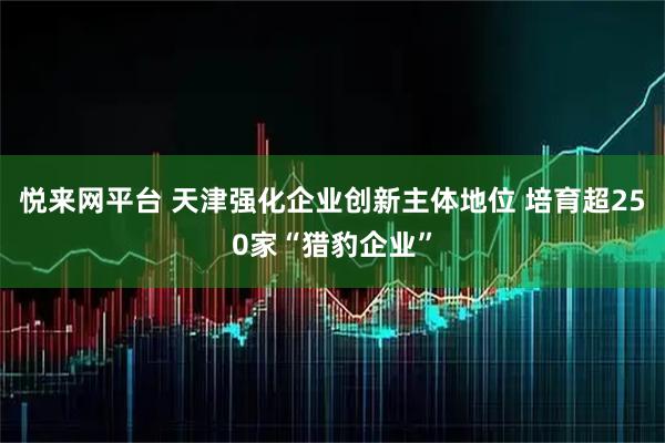 悦来网平台 天津强化企业创新主体地位 培育超250家“猎豹企业”