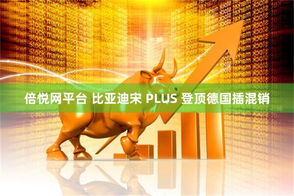 倍悦网平台 比亚迪宋 PLUS 登顶德国插混销