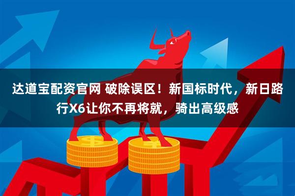 达道宝配资官网 破除误区！新国标时代，新日路行X6让你不再将就，骑出高级感