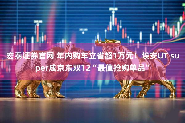 宏泰证券官网 年内购车立省超1万元！埃安UT super成京东双12“最值抢购单品”