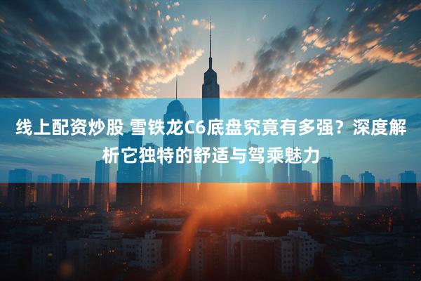 线上配资炒股 雪铁龙C6底盘究竟有多强？深度解析它独特的舒适与驾乘魅力