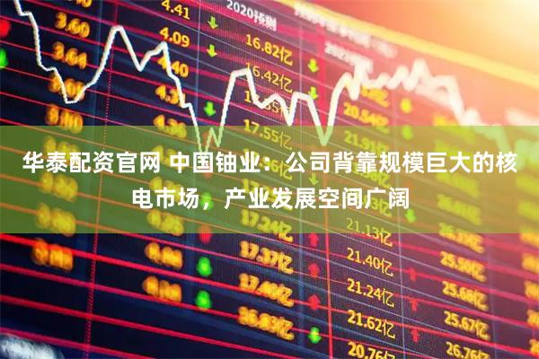 华泰配资官网 中国铀业：公司背靠规模巨大的核电市场，产业发展空间广阔
