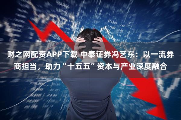 财之网配资APP下载 中泰证券冯艺东：以一流券商担当，助力“十五五”资本与产业深度融合