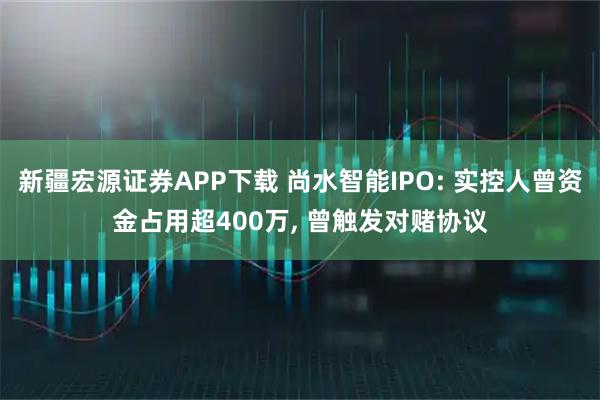新疆宏源证券APP下载 尚水智能IPO: 实控人曾资金占用超400万, 曾触发对赌协议