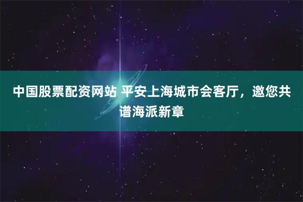 中国股票配资网站 平安上海城市会客厅，邀您共谱海派新章