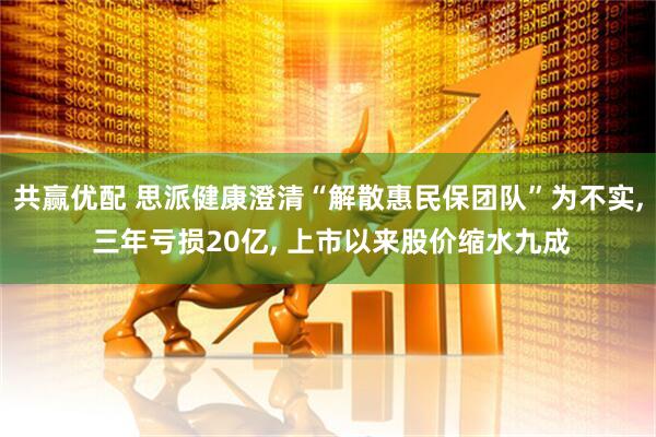 共赢优配 思派健康澄清“解散惠民保团队”为不实, 三年亏损20亿, 上市以来股价缩水九成