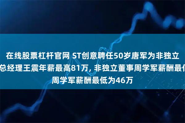 在线股票杠杆官网 ST创意聘任50岁唐军为非独立董事, 副总经理王震年薪最高81万, 非独立董事周学军薪酬最低为46万