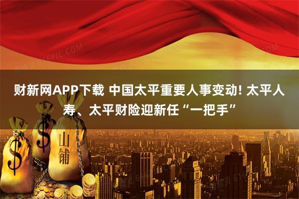 财新网APP下载 中国太平重要人事变动! 太平人寿、太平财险迎新任“一把手”