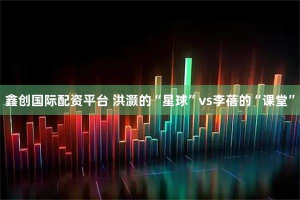 鑫创国际配资平台 洪灏的“星球”vs李蓓的“课堂”