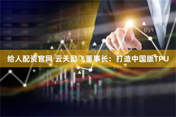 给人配资官网 云天励飞董事长：打造中国版TPU