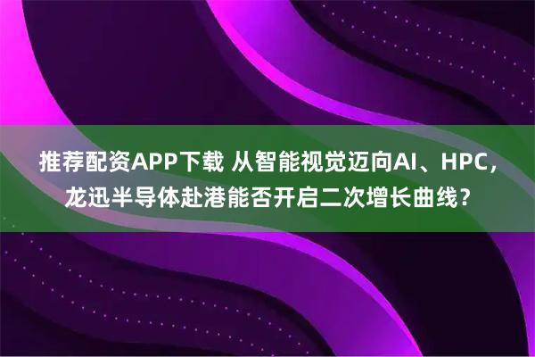 推荐配资APP下载 从智能视觉迈向AI、HPC，龙迅半导体赴港能否开启二次增长曲线？