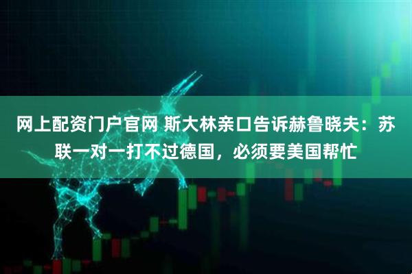 网上配资门户官网 斯大林亲口告诉赫鲁晓夫：苏联一对一打不过德国，必须要美国帮忙