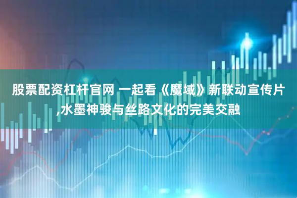 股票配资杠杆官网 一起看《魔域》新联动宣传片,水墨神骏与丝路文化的完美交融