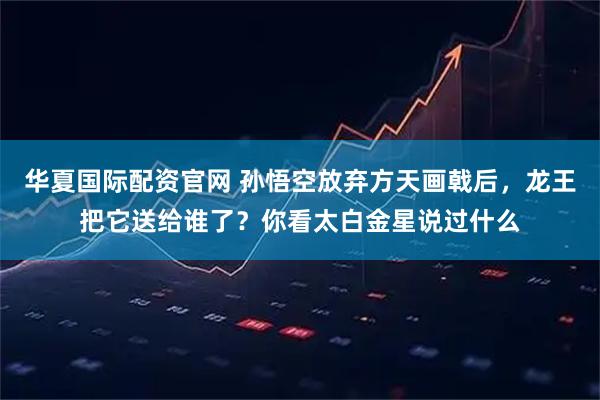华夏国际配资官网 孙悟空放弃方天画戟后，龙王把它送给谁了？你看太白金星说过什么