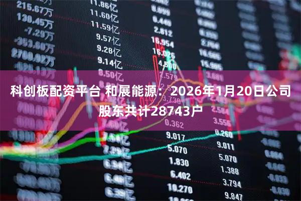 科创板配资平台 和展能源：2026年1月20日公司股东共计28743户