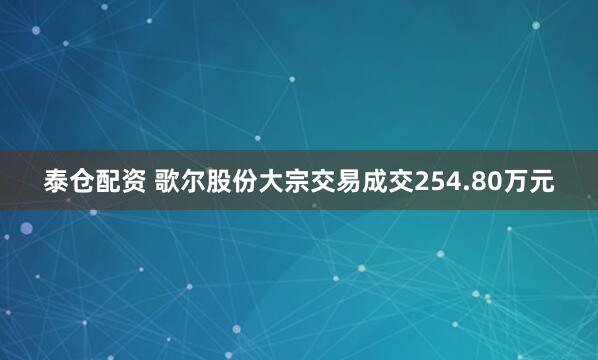 泰仓配资 歌尔股份大宗交易成交254.80万元