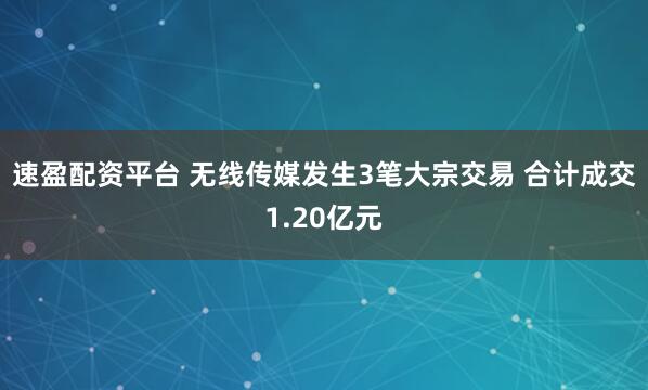 速盈配资平台 无线传媒发生3笔大宗交易 合计成交1.20亿元