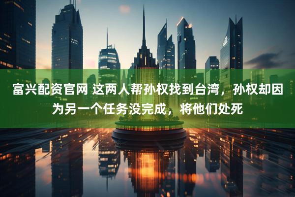 富兴配资官网 这两人帮孙权找到台湾，孙权却因为另一个任务没完成，将他们处死